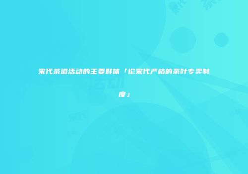 宋代茶道活动的主要群体「论宋代严格的茶叶专卖制度」