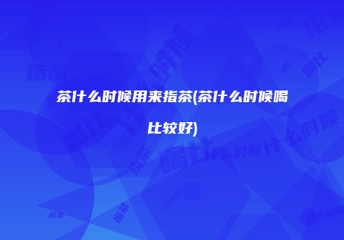 茶什么时候用来指茶(茶什么时候喝比较好)