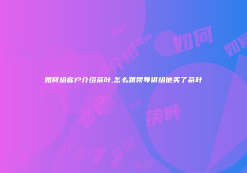 如何给客户介绍茶叶,怎么跟领导讲给他买了茶叶