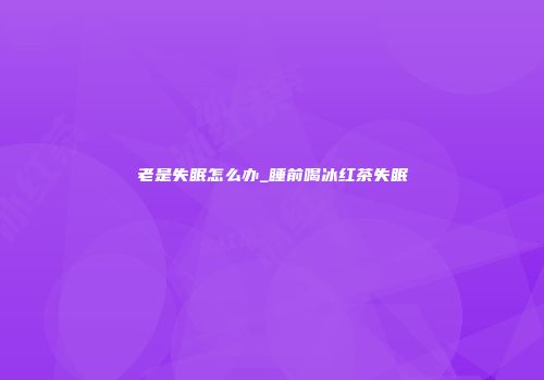老是失眠怎么办_睡前喝冰红茶失眠