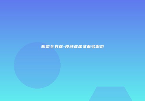 喝茶全身痒-皮肤瘙痒试着多喝茶
