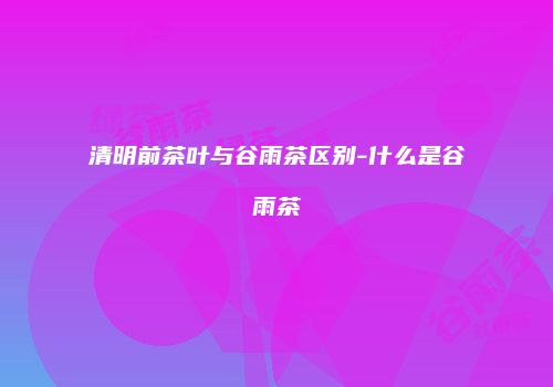 清明前茶叶与谷雨茶区别-什么是谷雨茶
