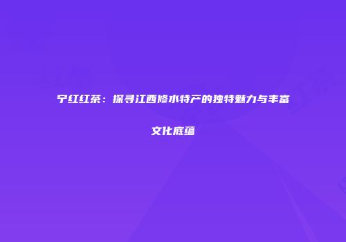 宁红红茶：探寻江西修水特产的独特魅力与丰富文化底蕴