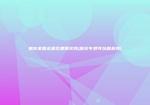 朋友家喝茶最后要喝完吗(喝完牛奶可以喝茶吗)