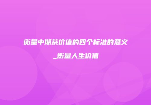 衡量中期茶价值的四个标准的意义_衡量人生价值