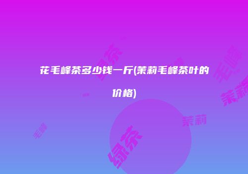 花毛峰茶多少钱一斤(茉莉毛峰茶叶的价格)