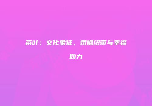 茶叶：文化象征，婚姻纽带与幸福助力