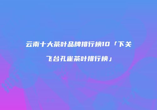 云南十大茶叶品牌排行榜10「下关飞台孔雀茶叶排行榜」