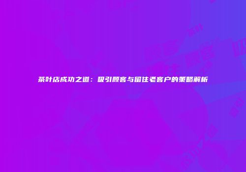 茶叶店成功之道：吸引顾客与留住老客户的策略解析