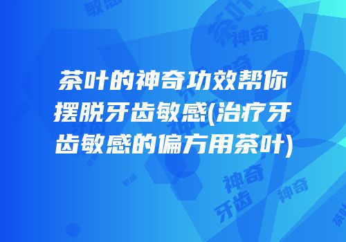 茶叶的神奇功效帮你摆脱牙齿敏感(治疗牙齿敏感的偏方用茶叶)