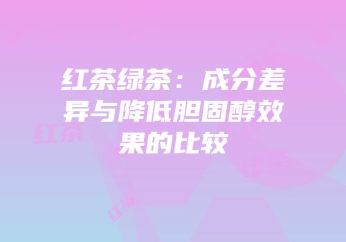红茶绿茶：成分差异与降低胆固醇效果的比较