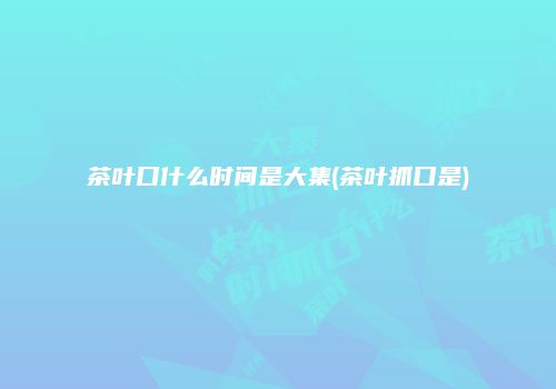 茶叶口什么时间是大集(茶叶抓口是)