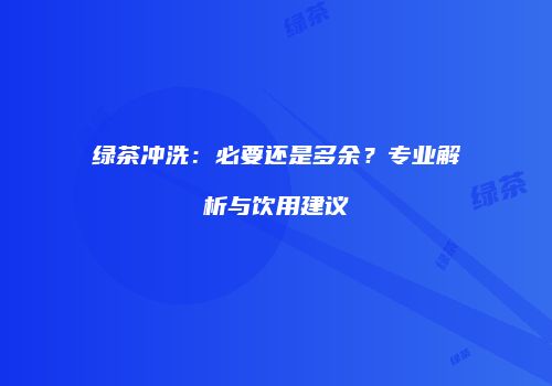 绿茶冲洗：必要还是多余？专业解析与饮用建议