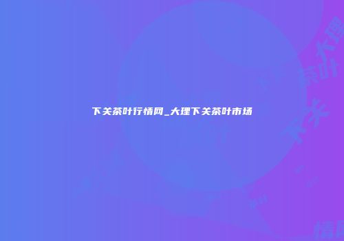下关茶叶行情网_大理下关茶叶市场