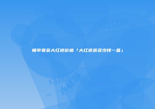 幔亭贡茶大红袍价格「大红袍茶多少钱一盒」