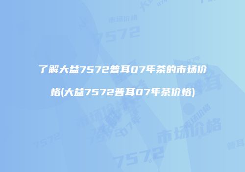 了解大益7572普耳07年茶的市场价格(大益7572普耳07年茶价格)