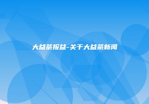 大益茶报益-关于大益茶新闻