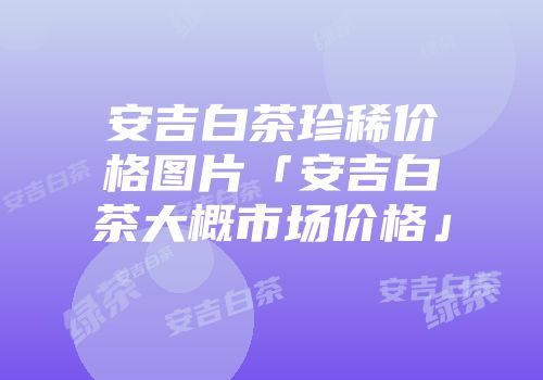 安吉白茶珍稀价格图片「安吉白茶大概市场价格」