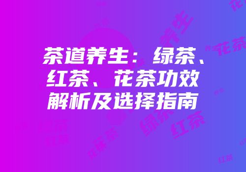 茶道养生：绿茶、红茶、花茶功效解析及选择指南