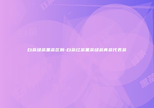 白茶绿茶黑茶区别-白茶红茶黑茶绿茶青茶代表茶