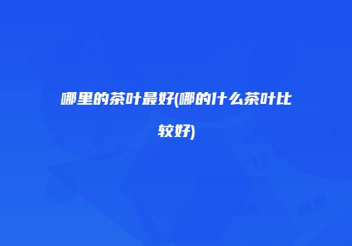 哪里的茶叶最好(哪的什么茶叶比较好)