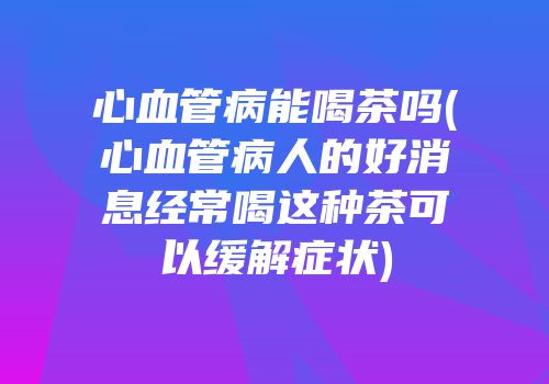 心血管病能喝茶吗(心血管病人的好消息经常喝这种茶可以缓解症状)
