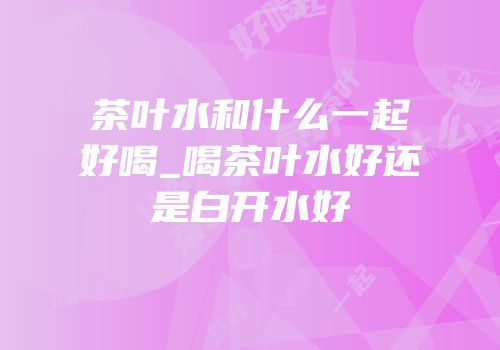 茶叶水和什么一起好喝_喝茶叶水好还是白开水好