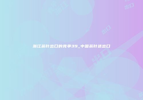 浙江茶叶出口的竞争39_中国茶叶进出口