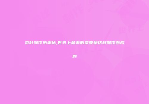 茶叶制作的奥秘,世界上最美的茶竟是这样制作而成的