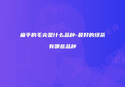 扁平的毛尖是什么品种-最好的绿茶有哪些品种