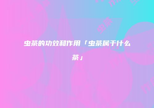 虫茶的功效和作用「虫茶属于什么茶」
