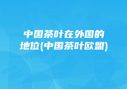 中国茶叶在外国的地位(中国茶叶欧盟)