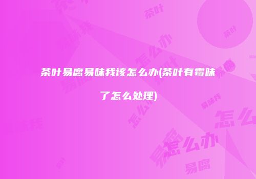 茶叶易腐易味我该怎么办(茶叶有霉味了怎么处理)