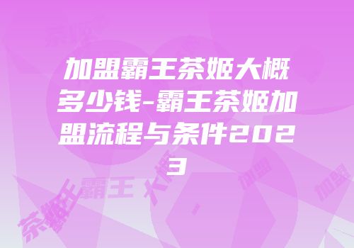 加盟霸王茶姬大概多少钱-霸王茶姬加盟流程与条件2023