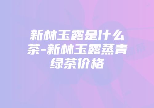 新林玉露是什么茶-新林玉露蒸青绿茶价格