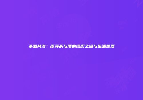 茶酒共饮：探寻茶与酒的搭配之道与生活哲理