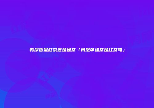 鸭屎香是红茶还是绿茶「凤凰单枞茶是红茶吗」