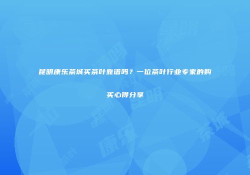 昆明康乐茶城买茶叶靠谱吗？一位茶叶行业专家的购买心得分享