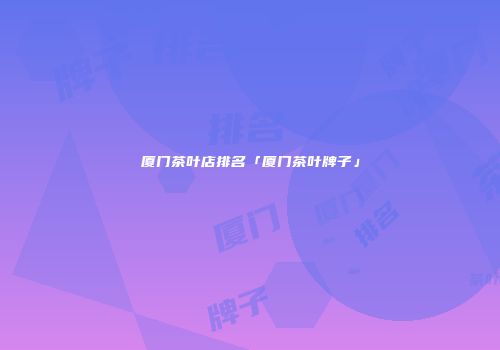厦门茶叶店排名「厦门茶叶牌子」