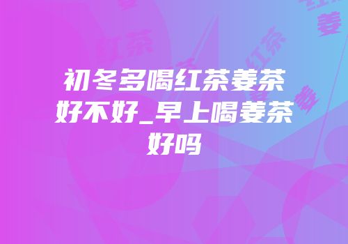 初冬多喝红茶姜茶好不好_早上喝姜茶好吗