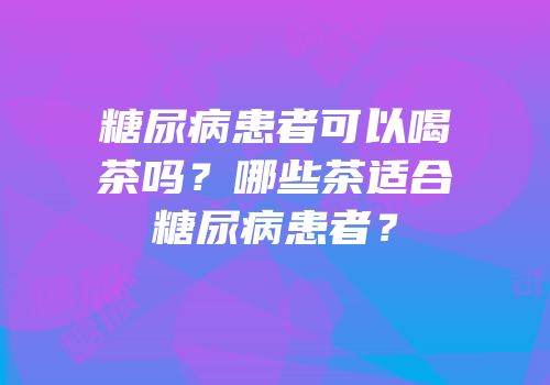 糖尿病患者可以喝茶吗？哪些茶适合糖尿病患者？