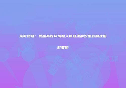 茶叶燃烧：揭秘其对环境和人体健康的双重影响及应对策略