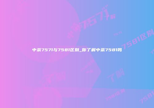 中茶7571与7581区别_你了解中茶7581吗