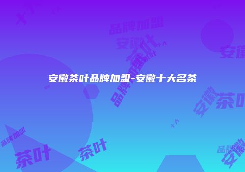 安徽茶叶品牌加盟-安徽十大名茶