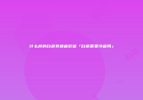 什么样的白茶有储藏价值「白茶需要冷藏吗」