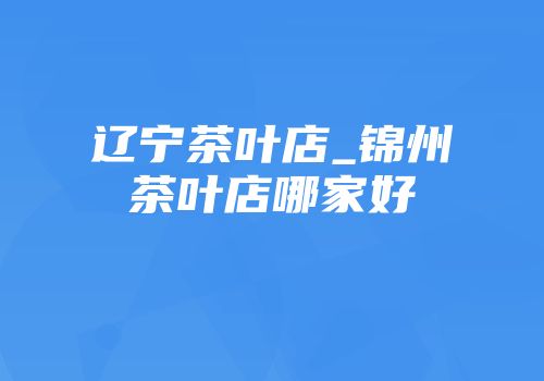 辽宁茶叶店_锦州茶叶店哪家好