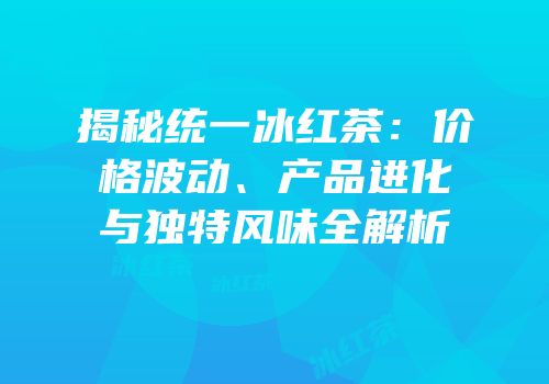 揭秘统一冰红茶：价格波动、产品进化与独特风味全解析