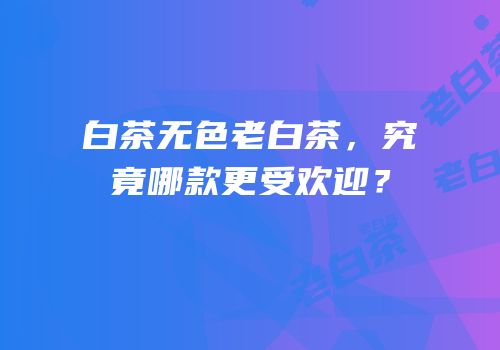 白茶无色老白茶，究竟哪款更受欢迎？