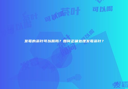 发霉的茶叶可以喝吗？如何正确处理发霉茶叶？