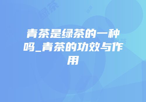 青茶是绿茶的一种吗_青茶的功效与作用